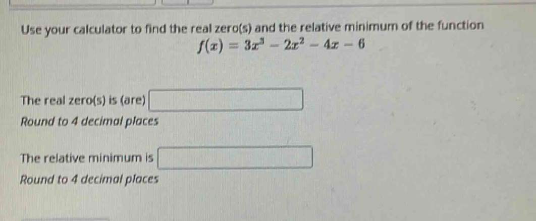 use your calculator to find the real zero(s) and the relative minimum of the function f(x)=3x³ - 2x² - 4x - 6. the real zero(s) is (are) . round to 4 decimal places. the relative minimum is . round to 4 decimal places.