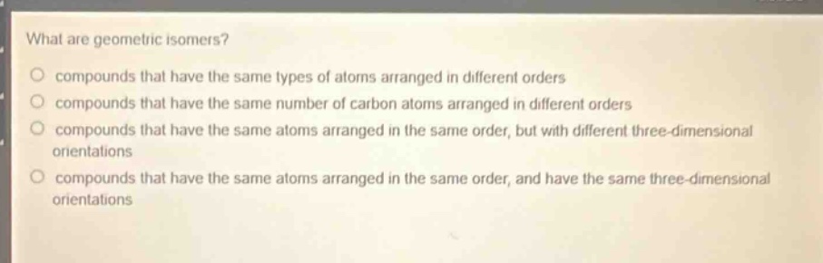 what are geometric isomers? compounds that have the same types of atoms arranged in different orders compounds that have the same number of carbon atoms arranged in different orders compounds that have the same atoms arranged in the same order, but with different three - dimensional orientations compounds that have the same atoms arranged in the same order, and have the same three - dimensional orientations