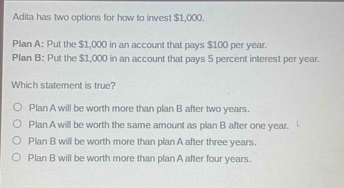 adita has two options for how to invest $1,000. plan a: put the $1,000 in an account that pays $100 per year. plan b: put the $1,000 in an account that pays 5 percent interest per year. which statement is true? o plan a will be worth more than plan b after two years. o plan a will be worth the same amount as plan b after one year. o plan b will be worth more than plan a after three years. o plan b will be worth more than plan a after four years.