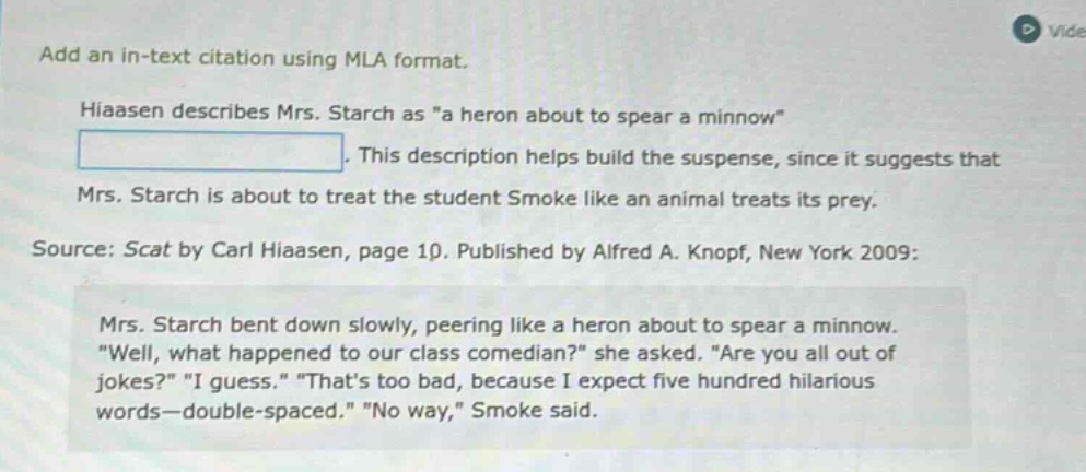 add an in - text citation using mla format. hiaasen describes mrs. starch as \a heron about to spear a minnow\. this description helps build the suspense, since it suggests that mrs. starch is about to treat the student smoke like an animal treats its prey. source: scat by carl hiaasen, page 10. published by alfred a. knopf, new york 2009: mrs. starch bent down slowly, peering like a heron about to spear a minnow. \well, what happened to our class comedian?\ she asked. \are you all out of jokes?\ \i guess.\ \thats too bad, because i expect five hundred hilarious words - double - spaced.\ \no way,\ smoke said.