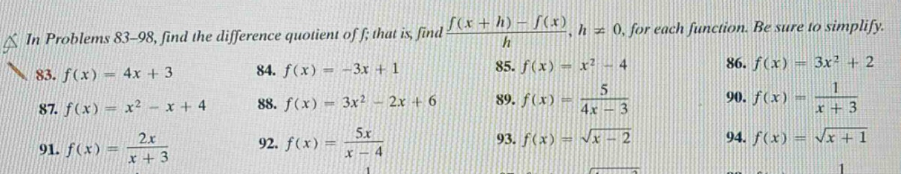 in problems 83 - 98, find the difference quotient of f; that is, find (f(x + h)-f(x))/h, h ≠ 0, for each function. be sure to simplify. 83. f(x)=4x + 3 84. f(x)=-3x + 1 85. f(x)=x² - 4 86. f(x)=3x² + 2 87. f(x)=x² - x + 4 88. f(x)=3x² - 2x + 6 89. f(x)=5/(4x - 3) 90. f(x)=1/(x + 3) 91. f(x)=2x/(x + 3) 92. f(x)=5x/(x - 4) 93. f(x)=√(x - 2) 94. f(x)=√(x + 1)