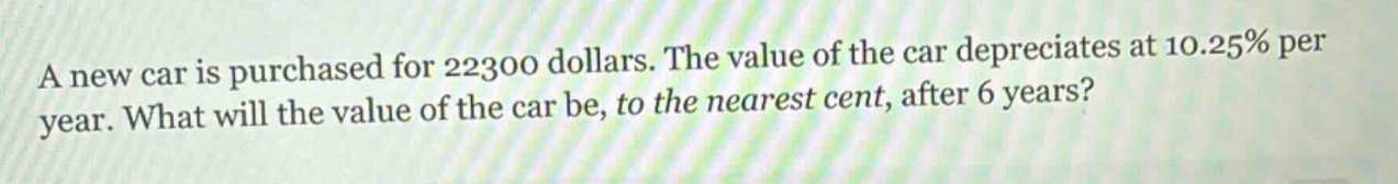 a new car is purchased for 22300 dollars. the value of the car depreciates at 10.25% per year. what will the value of the car be, to the nearest cent, after 6 years?