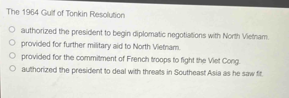 the 1964 gulf of tonkin resolution\no authorized the president to begin diplomatic negotiations with north vietnam.\no provided for further military aid to north vietnam.\no provided for the commitment of french troops to fight the viet cong.\no authorized the president to deal with threats in southeast asia as he saw fit.