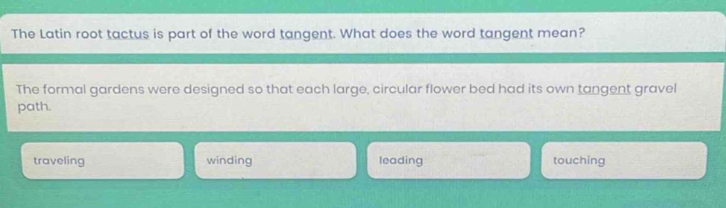 the latin root tactus is part of the word tangent. what does the word tangent mean? the formal gardens were designed so that each large, circular flower bed had its own tangent gravel path. traveling winding leading touching