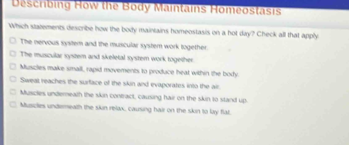 describing how the body maintains homeostasis\nwhich statements describe how the body maintains homeostasis on a hot day? check all that apply.\nthe nervous system and the muscular system work together.\nthe muscular system and skeletal system work together.\nmuscles make small, rapid movements to produce heat within the body.\nsweat reaches the surface of the skin and evaporates into the air.\nmuscles underneath the skin contract, causing hair on the skin to stand up.\nmuscles underneath the skin relax, causing hair on the skin to lay flat.