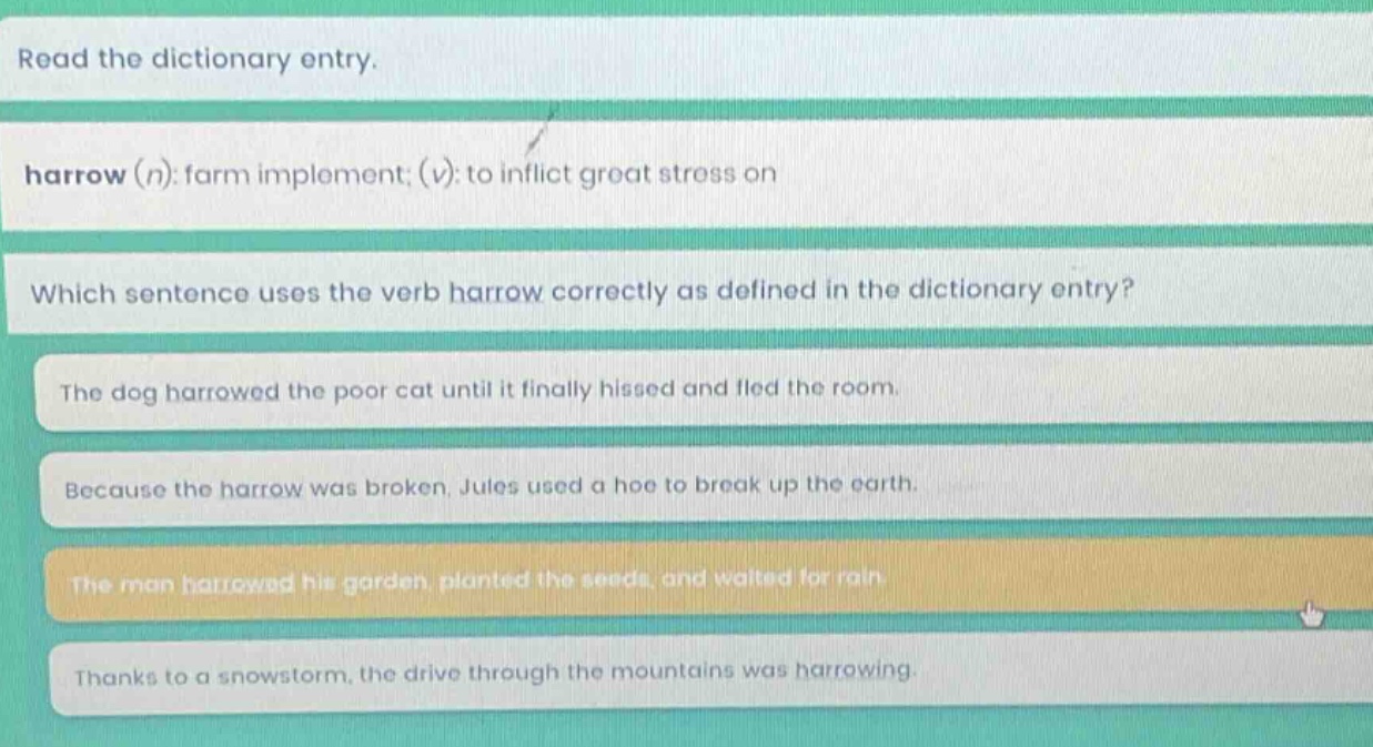 read the dictionary entry. harrow (n): farm implement; (v): to inflict great stress on which sentence uses the verb harrow correctly as defined in the dictionary entry? the dog harrowed the poor cat until it finally hissed and fled the room. because the harrow was broken, jules used a hoe to break up the earth. the man harrowed his garden, planted the seeds, and waited for rain. thanks to a snowstorm, the drive through the mountains was harrowing.