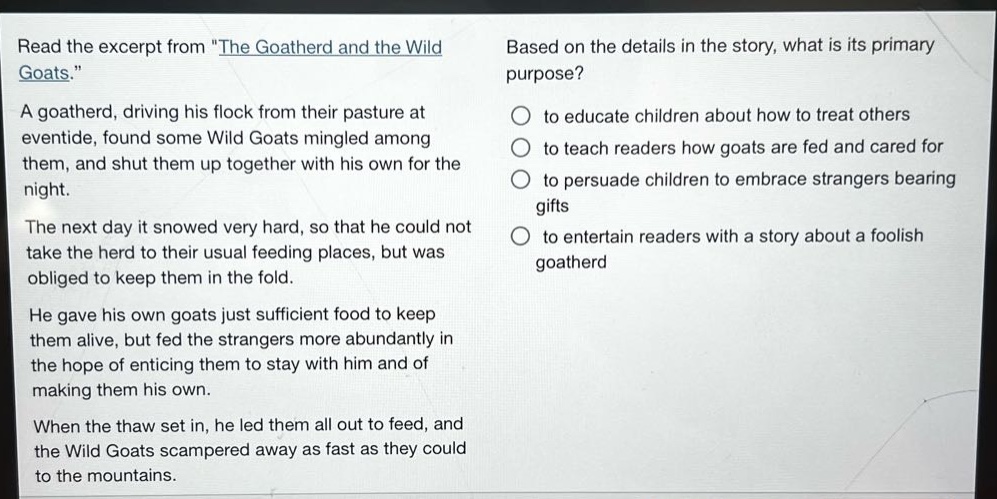 read the excerpt from \the goatherd and the wild goats.\ a goatherd, driving his flock from their pasture at eventide, found some wild goats mingled among them, and shut them up together with his own for the night. the next day it snowed very hard, so that he could not take the herd to their usual feeding places, but was obliged to keep them in the fold. he gave his own goats just sufficient food to keep them alive, but fed the strangers more abundantly in the hope of enticing them to stay with him and of making them his own. when the thaw set in, he led them all out to feed, and the wild goats scampered away as fast as they could to the mountains. based on the details in the story, what is its primary purpose? to educate children about how to treat others to teach readers how goats are fed and cared for to persuade children to embrace strangers bearing gifts to entertain readers with a story about a foolish goatherd