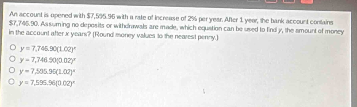 an account is opened with $7,595.96 with a rate of increase of 2% per year. after 1 year, the bank account contains $7,746.90. assuming no deposits or withdrawals are made, which equation can be used to find y, the amount of money in the account after x years? (round money values to the nearest penny.)\no y = 7,746.90(1.02)^x\no y = 7,746.90(0.02)^x\no y = 7,595.96(1.02)^x\no y = 7,595.96(0.02)^x