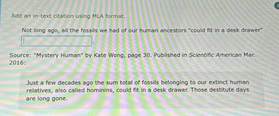 add an in - text citation using mla format. not long ago, all the fossils we had of our human ancestors \could fit in a desk drawer\. source: \mystery human\ by kate wong, page 30. published in scientific american mar. 2016: just a few decades ago the sum total of fossils belonging to our extinct human relatives, also called hominins, could fit in a desk drawer. those destitute days are long gone.