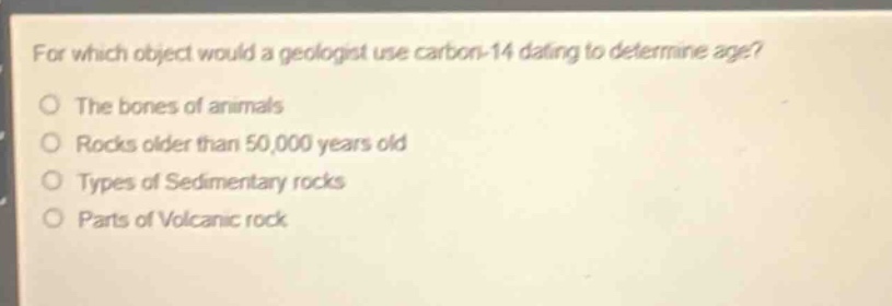 for which object would a geologist use carbon - 14 dating to determine age?\nthe bones of animals\nrocks older than 50,000 years old\ntypes of sedimentary rocks\nparts of volcanic rock
