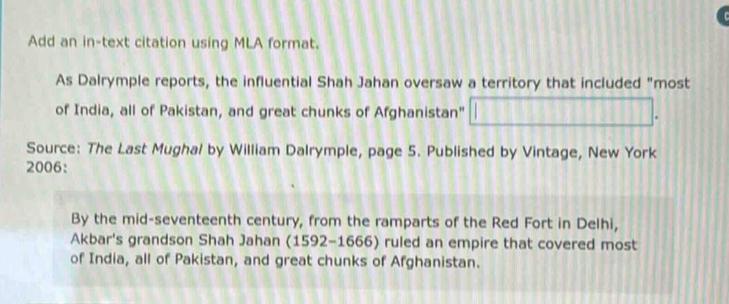 add an in - text citation using mla format. as dalrymple reports, the influential shah jahan oversaw a territory that included \most of india, all of pakistan, and great chunks of afghanistan\. source: the last mughal by william dalrymple, page 5. published by vintage, new york 2006: by the mid - seventeenth century, from the ramparts of the red fort in delhi, akbars grandson shah jahan (1592 - 1666) ruled an empire that covered most of india, all of pakistan, and great chunks of afghanistan.