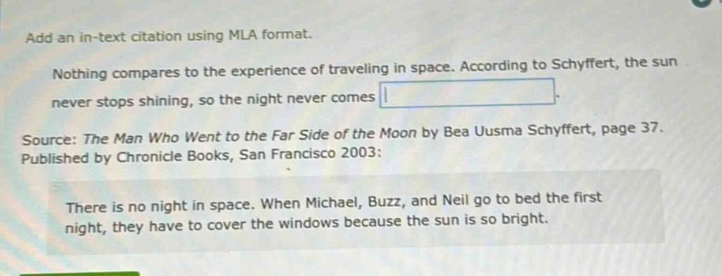 add an in - text citation using mla format. nothing compares to the experience of traveling in space. according to schyffert, the sun never stops shining, so the night never comes. source: the man who went to the far side of the moon by bea uusma schyffert, page 37. published by chronicle books, san francisco 2003: there is no night in space. when michael, buzz, and neil go to bed the first night, they have to cover the windows because the sun is so bright.