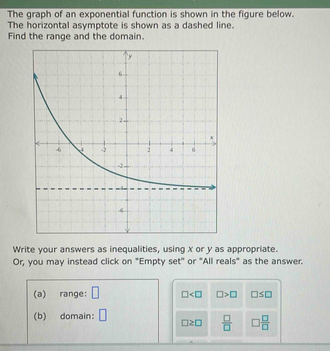 the graph of an exponential function is shown in the figure below. the horizontal asymptote is shown as a dashed line. find the range and the domain. write your answers as inequalities, using x or y as appropriate. or, you may instead click on \empty set\ or \all reals\ as the answer. (a) range: (b) domain: