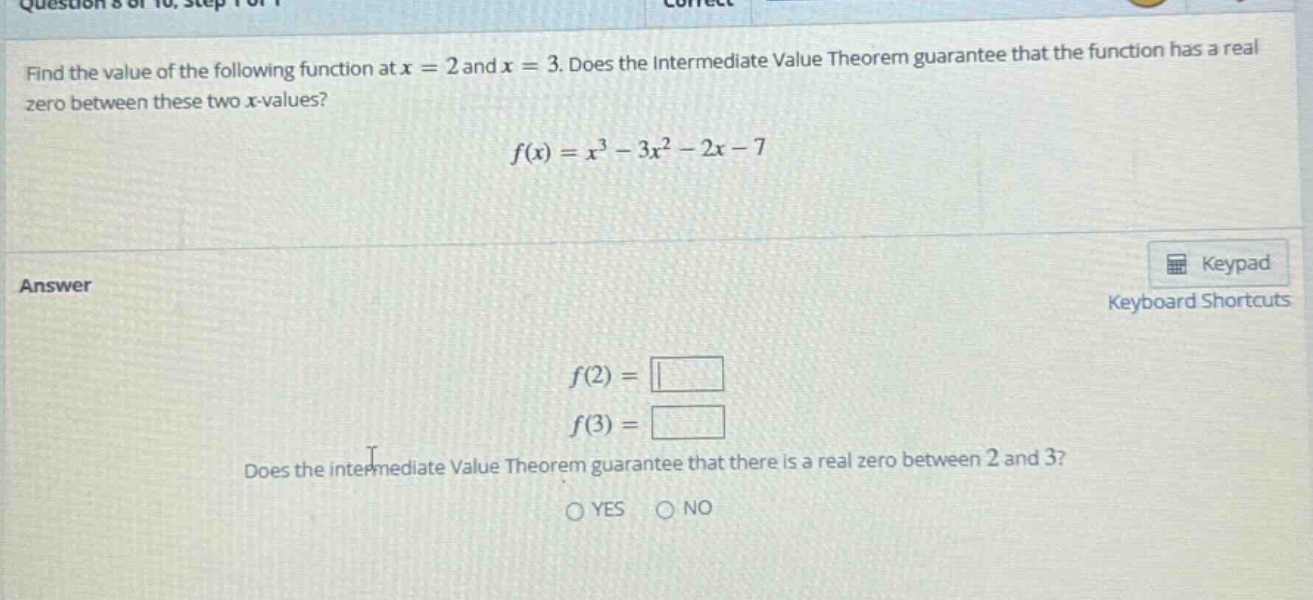 find the value of the following function at x = 2 and x = 3. does the intermediate value theorem guarantee that the function has a real zero between these two x - values? f(x)=x^3 - 3x^2 - 2x - 7 answer f(2)= f(3)= does the intermediate value theorem guarantee that there is a real zero between 2 and 3? yes no