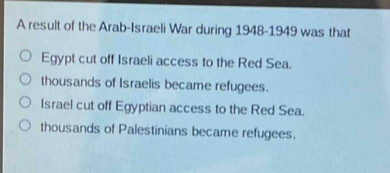 a result of the arab - israeli war during 1948 - 1949 was that\no egypt cut off israeli access to the red sea.\no thousands of israelis became refugees.\no israel cut off egyptian access to the red sea.\no thousands of palestinians became refugees.