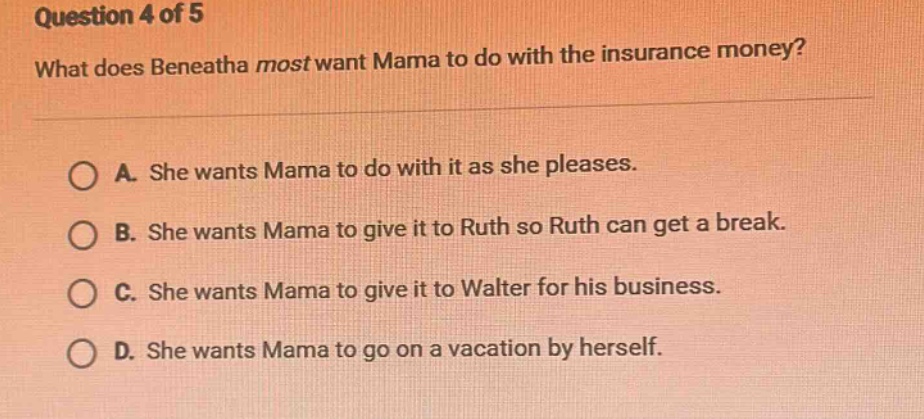question 4 of 5 what does beneatha most want mama to do with the insurance money? a. she wants mama to do with it as she pleases. b. she wants mama to give it to ruth so ruth can get a break. c. she wants mama to give it to walter for his business. d. she wants mama to go on a vacation by herself.