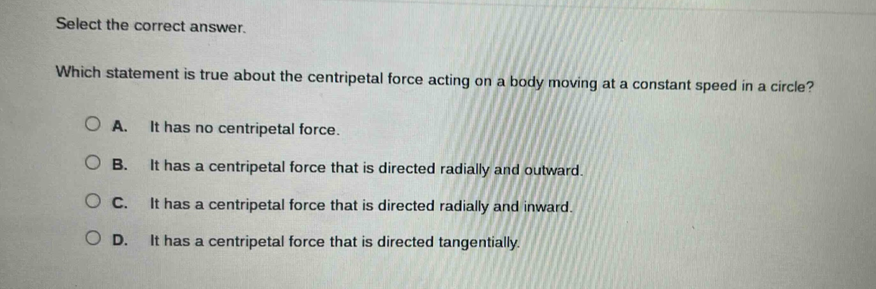 select the correct answer. which statement is true about the centripetal force acting on a body moving at a constant speed in a circle? a. it has no centripetal force. b. it has a centripetal force that is directed radially and outward. c. it has a centripetal force that is directed radially and inward. d. it has a centripetal force that is directed tangentially.