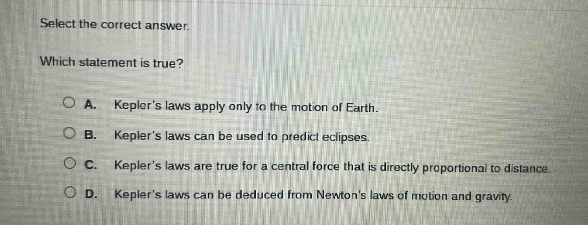select the correct answer. which statement is true? a. keplers laws apply only to the motion of earth. b. keplers laws can be used to predict eclipses. c. keplers laws are true for a central force that is directly proportional to distance. d. keplers laws can be deduced from newtons laws of motion and gravity.