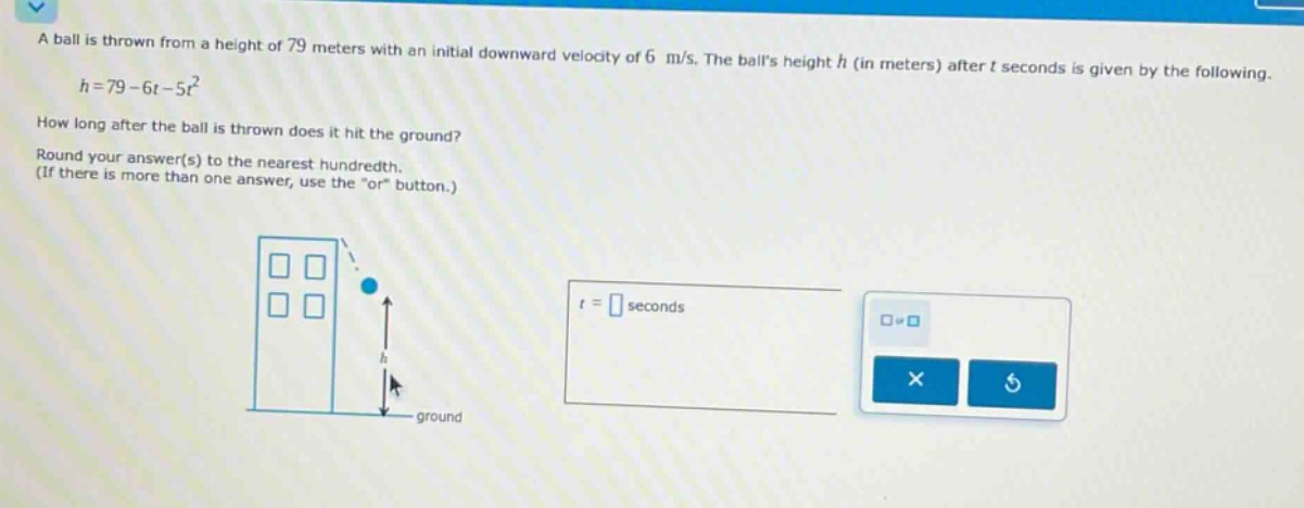 a ball is thrown from a height of 79 meters with an initial downward velocity of 6 m/s. the balls height h (in meters) after t seconds is given by the following. h = 79 - 6t - 5t² how long after the ball is thrown does it hit the ground? round your answer(s) to the nearest hundredth. (if there is more than one answer, use the \or\ button.)