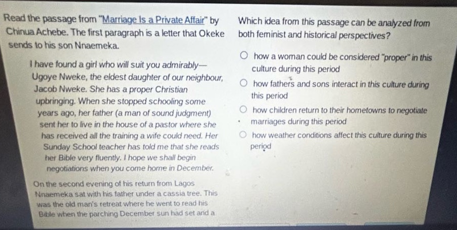 read the passage from \marriage is a private affair\ by chinua achebe. the first paragraph is a letter that okeke sends to his son nnaemeka. i have found a girl who will suit you admirably— ugoye nweke, the eldest daughter of our neighbour, jacob nweke. she has a proper christian upbringing. when she stopped schooling some years ago, her father (a man of sound judgment) sent her to live in the house of a pastor where she has received all the training a wife could need. her sunday school teacher has told me that she reads her bible very fluently. i hope we shall begin negotiations when you come home in december. on the second evening of his return from lagos nnaemeka sat with his father under a cassia tree. this was the old mans retreat where he went to read his bible when the parching december sun had set and a which idea from this passage can be analyzed from both feminist and historical perspectives? how a woman could be considered \proper\ in this culture during this period how fathers and sons interact in this culture during this period how children return to their hometowns to negotiate marriages during this period how weather conditions affect this culture during this period
