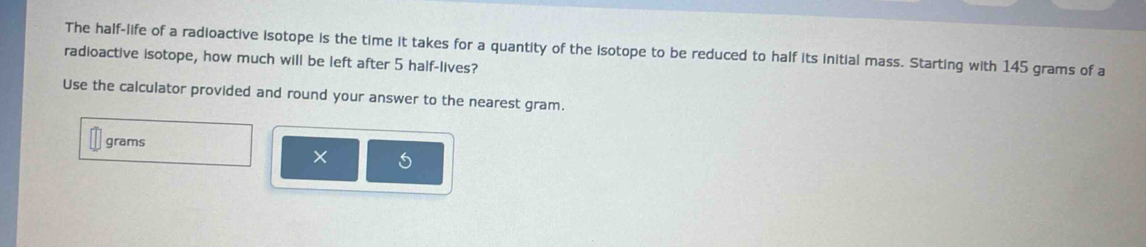 the half - life of a radioactive isotope is the time it takes for a quantity of the isotope to be reduced to half its initial mass. starting with 145 grams of a radioactive isotope, how much will be left after 5 half - lives? use the calculator provided and round your answer to the nearest gram.