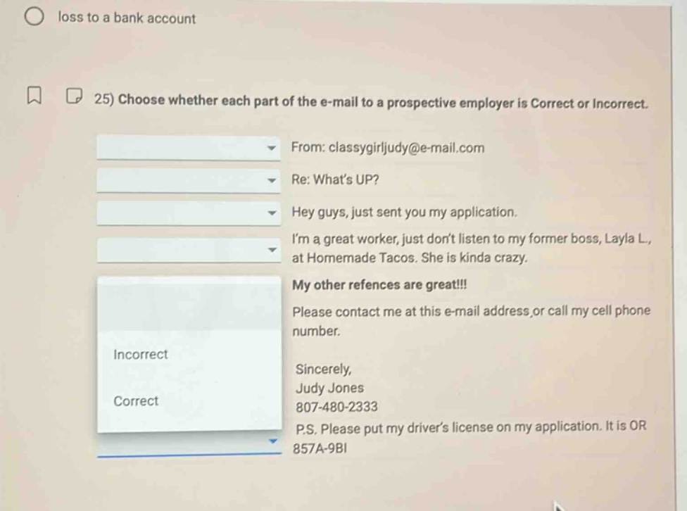 25) choose whether each part of the e - mail to a prospective employer is correct or incorrect. from: classygirljudy@e - mail.com re: what’s up? hey guys, just sent you my application. i’m a great worker, just don’t listen to my former boss, layla l., at homemade tacos. she is kinda crazy. my other references are great!!! please contact me at this e - mail address, or call my cell phone number. sincerely, judy jones 807 - 480 - 2333 p.s. please put my driver’s license on my application. it is or 857a - 9bi