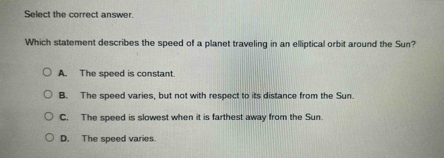 select the correct answer. which statement describes the speed of a planet traveling in an elliptical orbit around the sun? a. the speed is constant. b. the speed varies, but not with respect to its distance from the sun. c. the speed is slowest when it is farthest away from the sun. d. the speed varies.