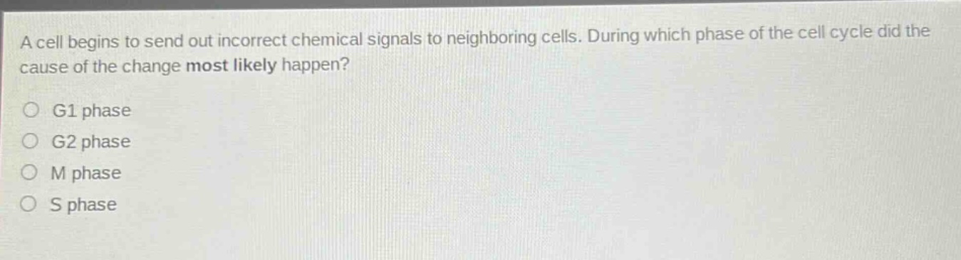 a cell begins to send out incorrect chemical signals to neighboring cells. during which phase of the cell cycle did the cause of the change most likely happen?\no g1 phase\no g2 phase\no m phase\no s phase