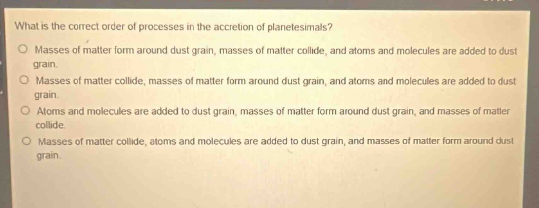 what is the correct order of processes in the accretion of planetesimals? masses of matter form around dust grain, masses of matter collide, and atoms and molecules are added to dust grain. masses of matter collide, masses of matter form around dust grain, and atoms and molecules are added to dust grain. atoms and molecules are added to dust grain, masses of matter form around dust grain, and masses of matter collide. masses of matter collide, atoms and molecules are added to dust grain, and masses of matter form around dust grain.