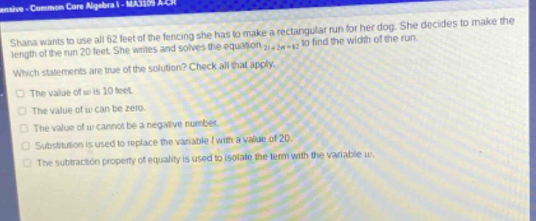 shana wants to use all 62 feet of the fencing she has to make a rectangular run for her dog. she decides to make the length of the run 20 feet. she writes and solves the equation 2l + 2w = 62 to find the width of the run. which statements are true of the solution? check all that apply. the value of w is 10 feet. the value of w can be zero. the value of w cannot be a negative number. substitution is used to replace the variable l with a value of 20. the subtraction property of equality is used to isolate the term with the variable w.