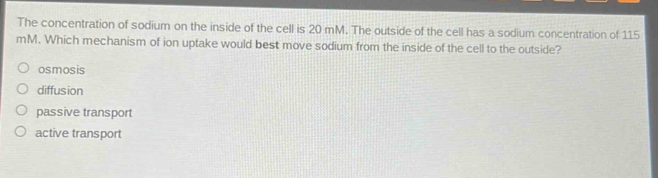 the concentration of sodium on the inside of the cell is 20 mm. the outside of the cell has a sodium concentration of 115 mm. which mechanism of ion uptake would best move sodium from the inside of the cell to the outside? osmosis diffusion passive transport active transport