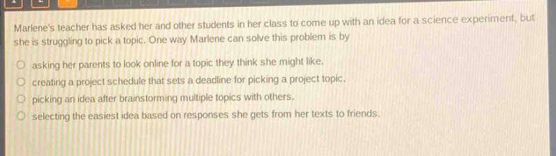 marlenes teacher has asked her and other students in her class to come up with an idea for a science experiment, but she is struggling to pick a topic. one way marlene can solve this problem is by asking her parents to look online for a topic they think she might like. creating a project schedule that sets a deadline for picking a project topic. picking an idea after brainstorming multiple topics with others. selecting the easiest idea based on responses she gets from her texts to friends.