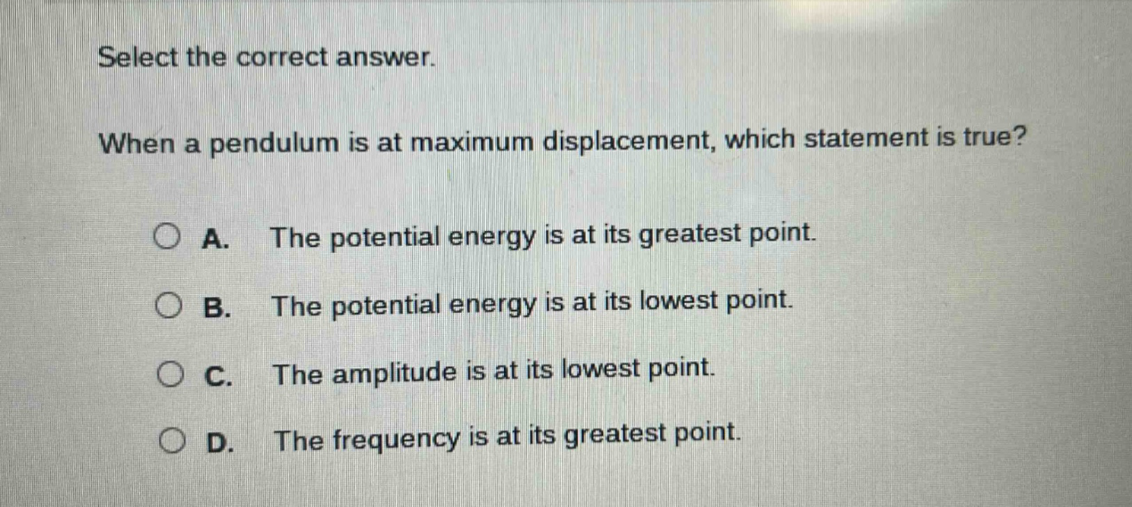 select the correct answer. when a pendulum is at maximum displacement, which statement is true? a. the potential energy is at its greatest point. b. the potential energy is at its lowest point. c. the amplitude is at its lowest point. d. the frequency is at its greatest point.