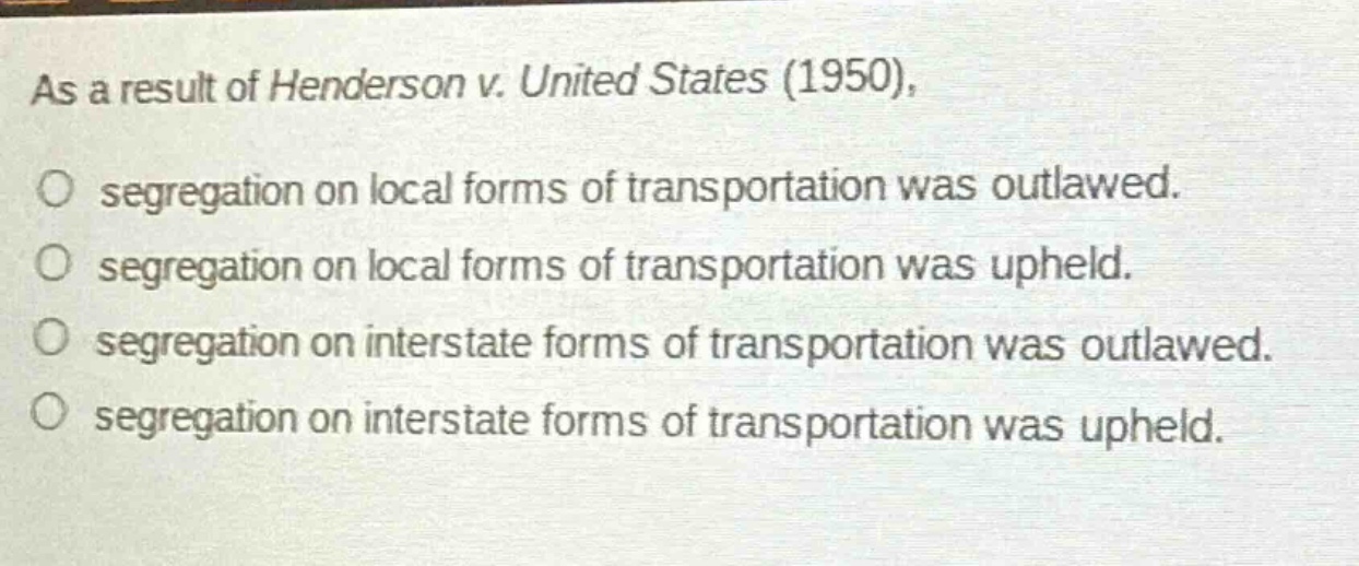 as a result of henderson v. united states (1950),\no segregation on local forms of transportation was outlawed.\no segregation on local forms of transportation was upheld.\no segregation on interstate forms of transportation was outlawed.\no segregation on interstate forms of transportation was upheld.