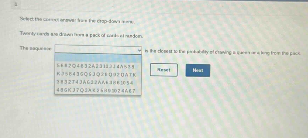 select the correct answer from the drop - down menu. twenty cards are drawn from a pack of cards at random. the sequence is the closest to the probability of drawing a queen or a king from the pack. 5682q4832a2310jj4a538 kj58436q9jq28q92qa7k 383274ja632aa63861054 486kj7q3ak25891024a67