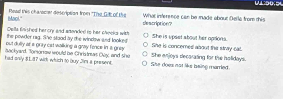 read this character description from \the gift of the magi.\ della finished her cry and attended to her cheeks with the powder rag. she stood by the window and looked out dully at a gray cat walking a gray fence in a gray backyard. tomorrow would be christmas day, and she had only $1.87 with which to buy jim a present. what inference can be made about della from this description? she is upset about her options. she is concerned about the stray cat. she enjoys decorating for the holidays. she does not like being married.