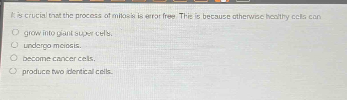 it is crucial that the process of mitosis is error free. this is because otherwise healthy cells can grow into giant super cells. undergo meiosis. become cancer cells. produce two identical cells.