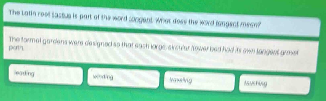 the latin root tactus is part of the word tangent. what does the word tangent mean? the formal gardens were designed so that each large, circular flower bed had its own tangent gravel path. leading winding traveling touching