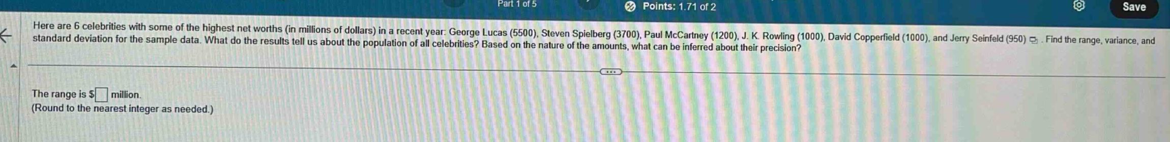 here are 6 celebrities with some of the highest net worths (in millions of dollars) in a recent year: george lucas (5500), steven spielberg (3700), paul mccartney (1200), j. k. rowling (1000), david copperfield (1000), and jerry seinfeld (950). find the range, variance, and standard deviation for the sample data. what do the results tell us about the population of all celebrities? based on the nature of the amounts, what can be inferred about their precision? the range is $ million. (round to the nearest integer as needed.)