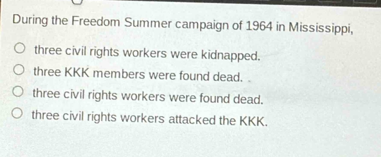 during the freedom summer campaign of 1964 in mississippi, three civil rights workers were kidnapped. three kkk members were found dead. three civil rights workers were found dead. three civil rights workers attacked the kkk.