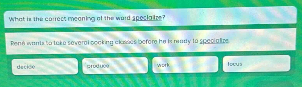 what is the correct meaning of the word specialize? rené wants to take several cooking classes before he is ready to specialize. decide produce work focus