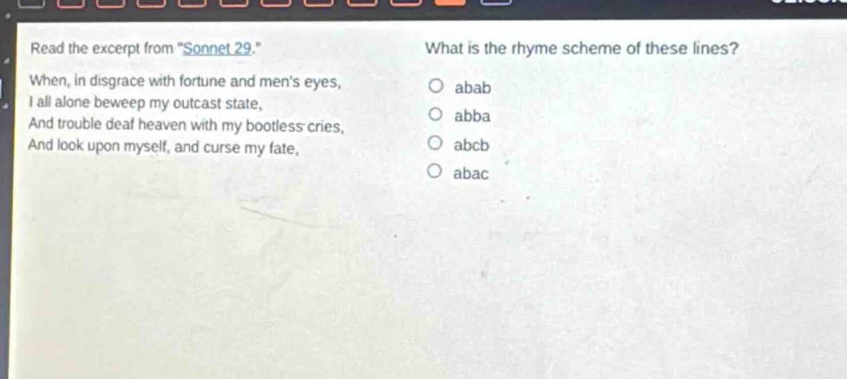 read the excerpt from \sonnet 29.\ when, in disgrace with fortune and mens eyes, i all alone beweep my outcast state, and trouble deaf heaven with my bootless cries, and look upon myself, and curse my fate, what is the rhyme scheme of these lines? abab abba abcb abac
