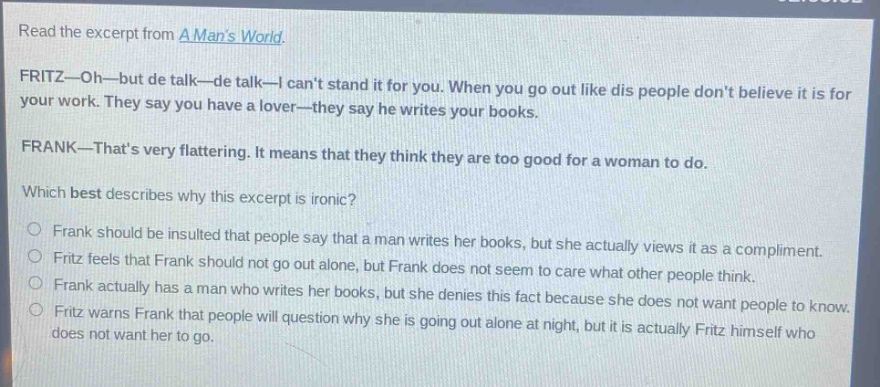 read the excerpt from a mans world. fritz—oh—but de talk—de talk—i cant stand it for you. when you go out like dis people dont believe it is for your work. they say you have a lover—they say he writes your books. frank—thats very flattering. it means that they think they are too good for a woman to do. which best describes why this excerpt is ironic? frank should be insulted that people say that a man writes her books, but she actually views it as a compliment. fritz feels that frank should not go out alone, but frank does not seem to care what other people think. frank actually has a man who writes her books, but she denies this fact because she does not want people to know. fritz warns frank that people will question why she is going out alone at night, but it is actually fritz himself who does not want her to go.