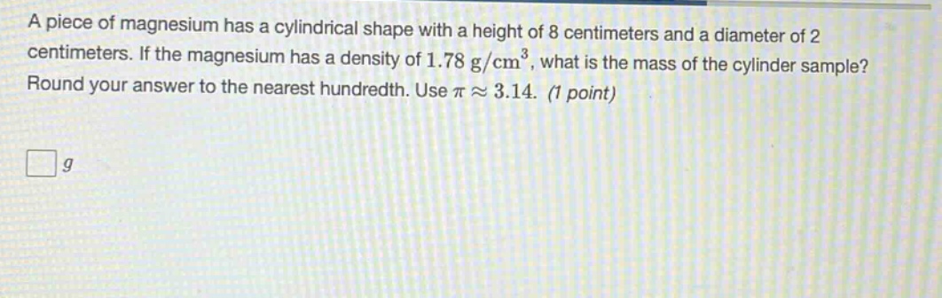 a piece of magnesium has a cylindrical shape with a height of 8 centimeters and a diameter of 2 centimeters. if the magnesium has a density of 1.78 g/cm³, what is the mass of the cylinder sample? round your answer to the nearest hundredth. use π ≈ 3.14. (1 point)