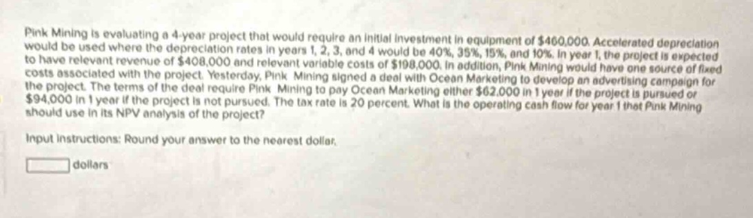 pink mining is evaluating a 4 - year project that would require an initial investment in equipment of $460,000. accelerated depreciation would be used where the depreciation rates in years 1, 2, 3, and 4 would be 40%, 35%, 15%, and 10%. in year 1, the project is expected to have relevant revenue of $408,000 and relevant variable costs of $198,000. in addition, pink mining would have one source of fixed costs associated with the project. yesterday, pink mining signed a deal with ocean marketing to develop an advertising campaign for the project. the terms of the deal require pink mining to pay ocean marketing either $62,000 in 1 year if the project is pursued or $94,000 in 1 year if the project is not pursued. the tax rate is 20 percent. what is the operating cash flow for year 1 that pink mining should use in its npv analysis of the project? input instructions: round your answer to the nearest dollar. dollars