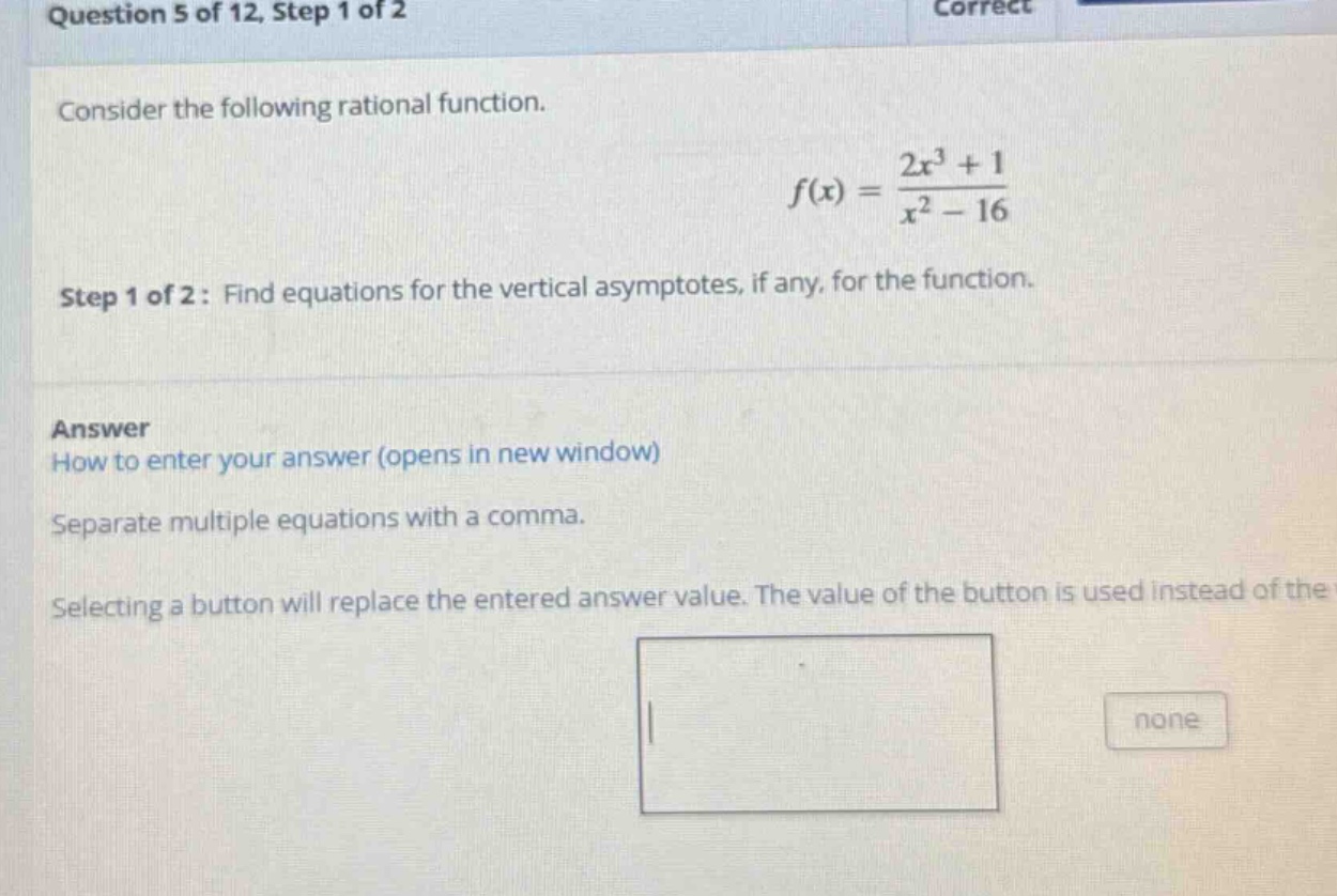 question 5 of 12, step 1 of 2 consider the following rational function. f(x) = (2x^3 + 1)/(x^2 - 16) step 1 of 2: find equations for the vertical asymptotes, if any, for the function. answer how to enter your answer (opens in new window) separate multiple equations with a comma. selecting a button will replace the entered answer value. the value of the button is used instead of the