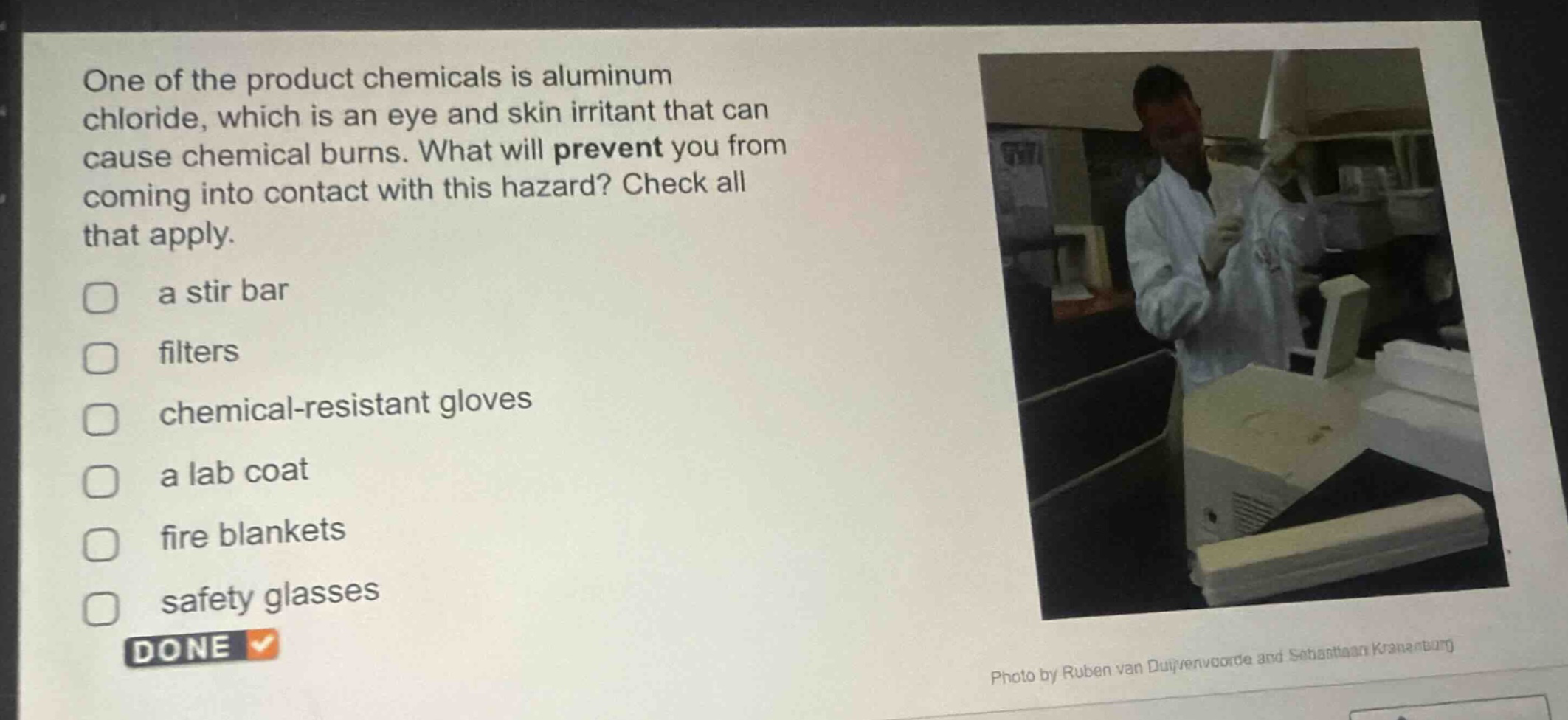 one of the product chemicals is aluminum chloride, which is an eye and skin irritant that can cause chemical burns. what will prevent you from coming into contact with this hazard? check all that apply. a stir bar filters chemical - resistant gloves a lab coat fire blankets safety glasses done