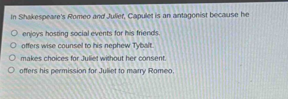 in shakespeares romeo and juliet, capulet is an antagonist because he\no enjoys hosting social events for his friends.\no offers wise counsel to his nephew tybalt.\no makes choices for juliet without her consent.\no offers his permission for juliet to marry romeo.