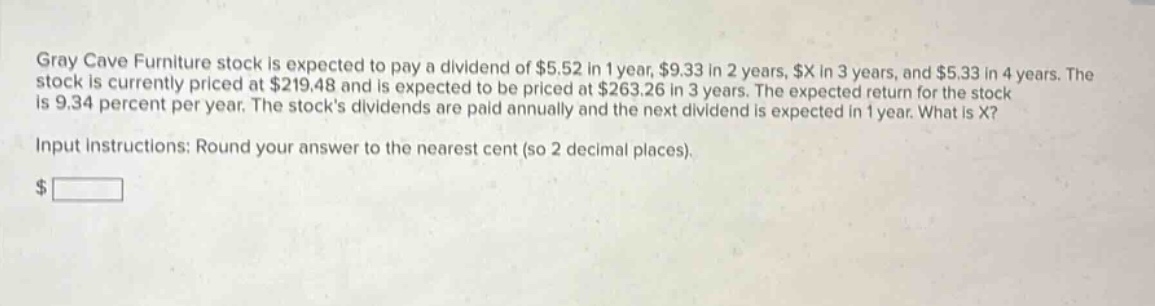 gray cave furniture stock is expected to pay a dividend of $5.52 in 1 year, $9.33 in 2 years, $x in 3 years, and $5.33 in 4 years. the stock is currently priced at $219.48 and is expected to be priced at $263.26 in 3 years. the expected return for the stock is 9.34 percent per year. the stocks dividends are paid annually and the next dividend is expected in 1 year. what is x? input instructions: round your answer to the nearest cent (so 2 decimal places).