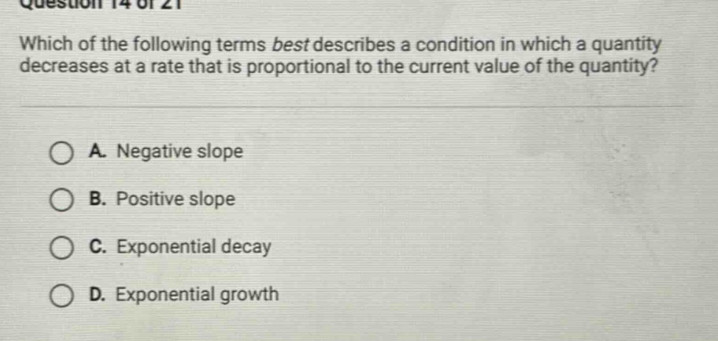 question 14 of 21 which of the following terms best describes a condition in which a quantity decreases at a rate that is proportional to the current value of the quantity? a. negative slope b. positive slope c. exponential decay d. exponential growth